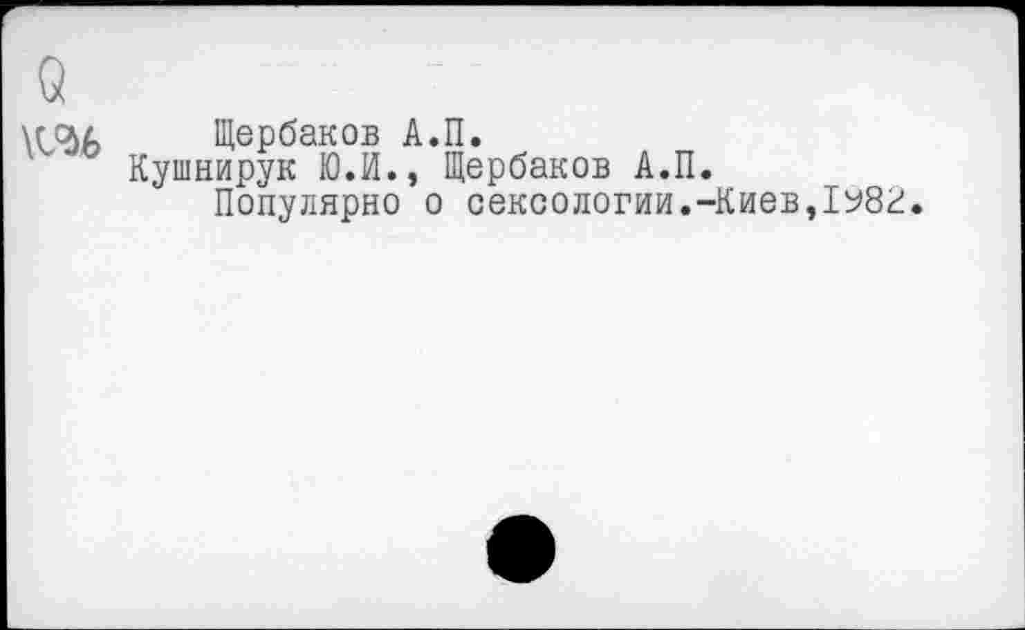 ﻿о \ы>
Щербаков А.П.
Кушнирук Ю.И., Щербаков А.П.
Популярно о сексологии.-Киев,1У8г.